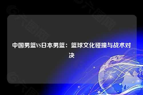 中国男篮VS日本男篮：篮球文化碰撞与战术对决