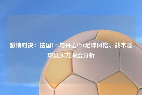 激情对决：法国U21与丹麦U21足球风格、战术及球员实力深度分析