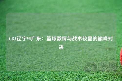CBA辽宁VS广东：篮球激情与战术较量的巅峰对决