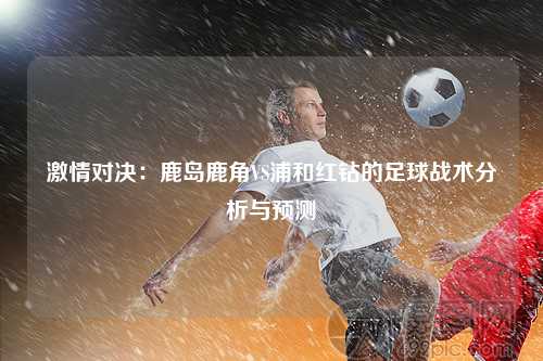 激情对决：鹿岛鹿角VS浦和红钻的足球战术分析与预测