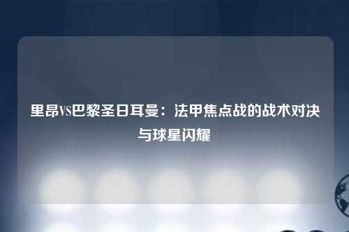 里昂VS巴黎圣日耳曼：法甲焦点战的战术对决与球星闪耀