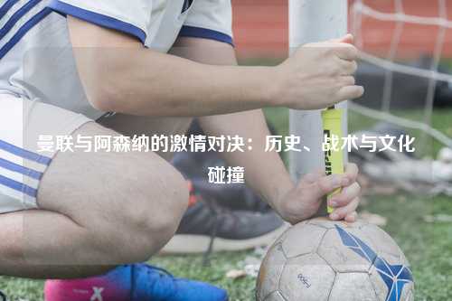 曼联与阿森纳的激情对决：历史、战术与文化碰撞
