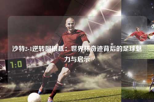 沙特2-1逆转阿根廷：世界杯奇迹背后的足球魅力与启示