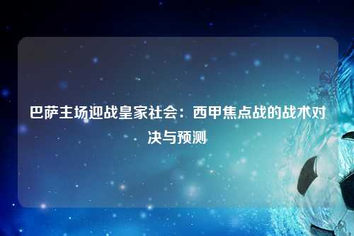 巴萨主场迎战皇家社会：西甲焦点战的战术对决与预测