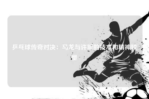 乒乓球传奇对决：马龙与许昕的技术和精神较量