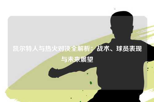 凯尔特人与热火对决全解析：战术、球员表现与未来展望