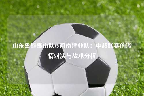 山东鲁能泰山队VS河南建业队：中超联赛的激情对决与战术分析