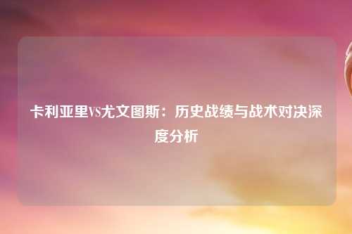 卡利亚里VS尤文图斯：历史战绩与战术对决深度分析