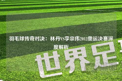 羽毛球传奇对决：林丹VS李宗伟2012奥运决赛深度解析