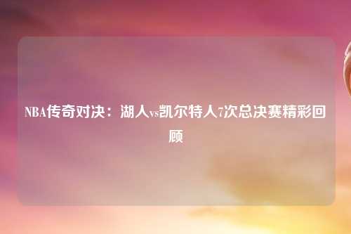 NBA传奇对决：湖人vs凯尔特人7次总决赛精彩回顾