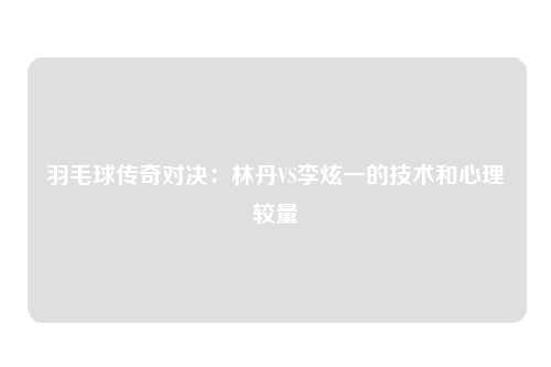 羽毛球传奇对决：林丹VS李炫一的技术和心理较量