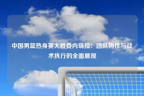 中国男篮热身赛大胜委内瑞拉：团队协作与战术执行的全面展现