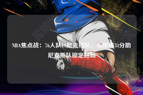 NBA焦点战：76人队VS尼克斯队，布伦森34分助尼克斯队锁定胜局