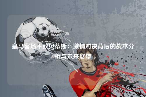 皇马客场不敌贝蒂斯：激情对决背后的战术分析与未来展望