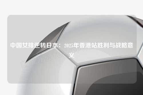 中国女排逆转日本：2025年香港站胜利与战略意义
