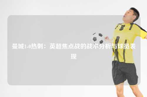曼城1-0热刺：英超焦点战的战术分析与球员表现