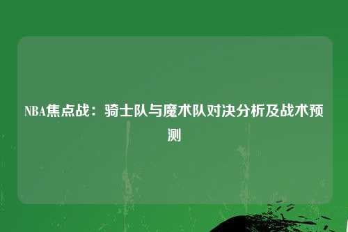 NBA焦点战：骑士队与魔术队对决分析及战术预测