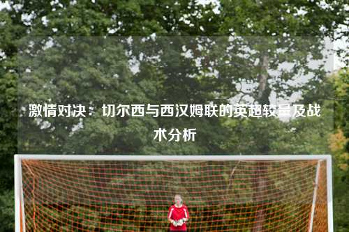 激情对决：切尔西与西汉姆联的英超较量及战术分析