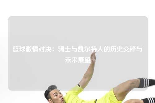 篮球激情对决：骑士与凯尔特人的历史交锋与未来展望
