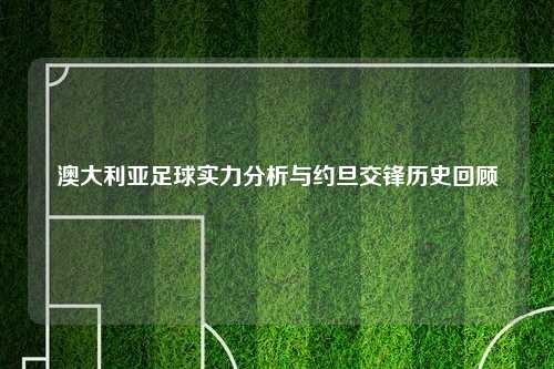 澳大利亚足球实力分析与约旦交锋历史回顾