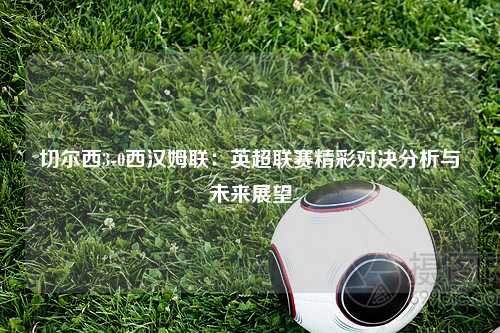 切尔西3-0西汉姆联：英超联赛精彩对决分析与未来展望
