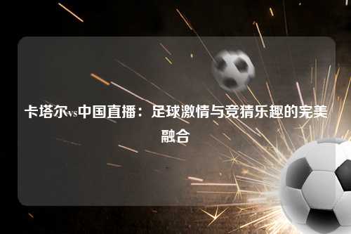 卡塔尔vs中国直播：足球激情与竞猜乐趣的完美融合