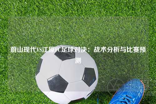蔚山现代VS江原FC足球对决：战术分析与比赛预测