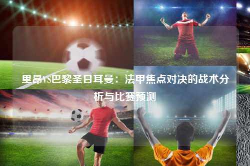 里昂VS巴黎圣日耳曼：法甲焦点对决的战术分析与比赛预测