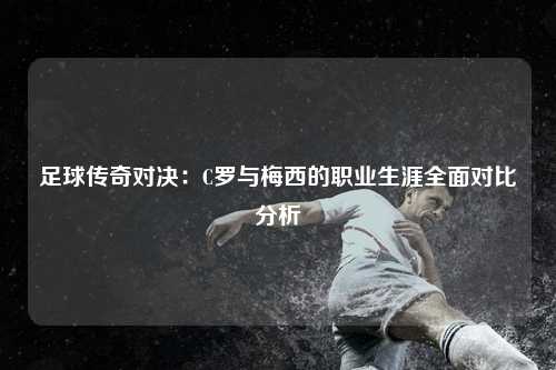 足球传奇对决：C罗与梅西的职业生涯全面对比分析