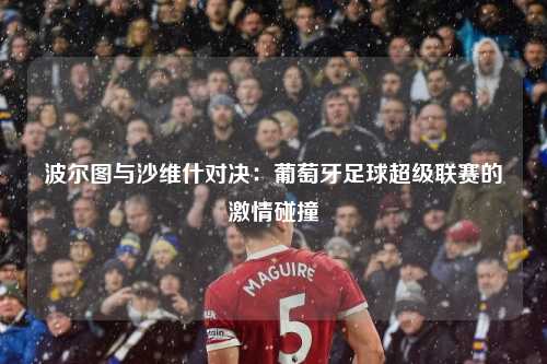 波尔图与沙维什对决：葡萄牙足球超级联赛的激情碰撞