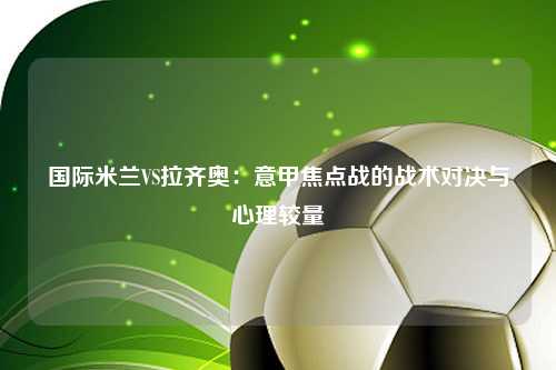 国际米兰VS拉齐奥：意甲焦点战的战术对决与心理较量