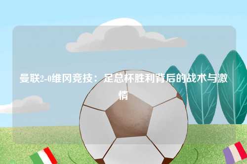 曼联2-0维冈竞技：足总杯胜利背后的战术与激情