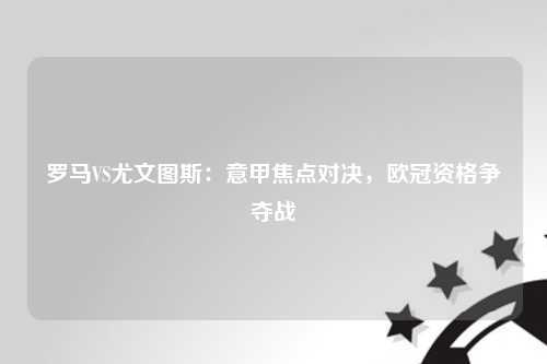 罗马VS尤文图斯：意甲焦点对决，欧冠资格争夺战