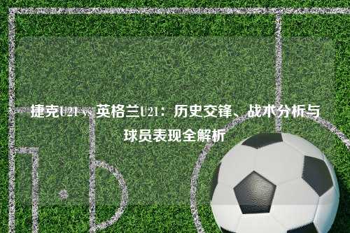 捷克U21 vs 英格兰U21：历史交锋、战术分析与球员表现全解析