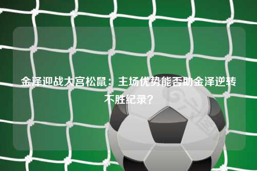金泽迎战大宫松鼠：主场优势能否助金泽逆转不胜纪录？
