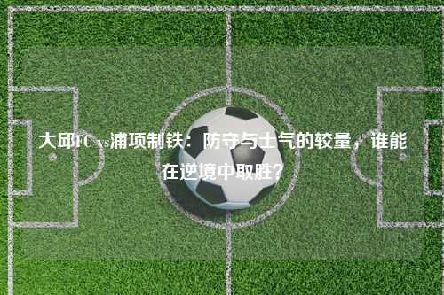 大邱FC vs浦项制铁：防守与士气的较量，谁能在逆境中取胜？