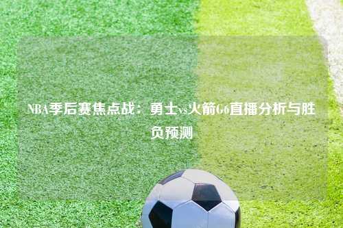 NBA季后赛焦点战：勇士vs火箭G6直播分析与胜负预测