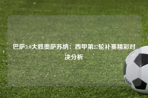 巴萨3:0大胜奥萨苏纳：西甲第27轮补赛精彩对决分析