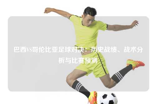 巴西VS哥伦比亚足球对决：历史战绩、战术分析与比赛预测