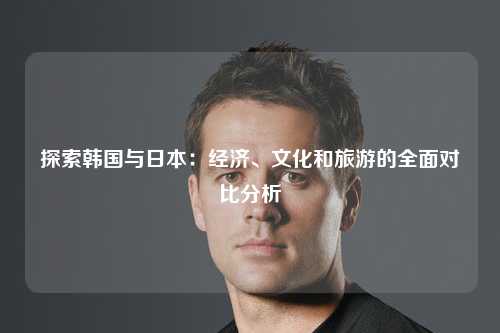 探索韩国与日本：经济、文化和旅游的全面对比分析