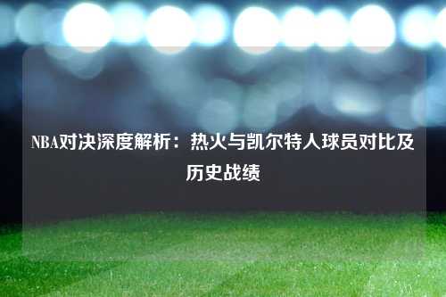 NBA对决深度解析：热火与凯尔特人球员对比及历史战绩
