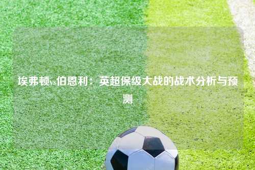 埃弗顿vs伯恩利：英超保级大战的战术分析与预测