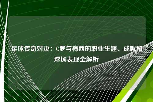 足球传奇对决：C罗与梅西的职业生涯、成就和球场表现全解析