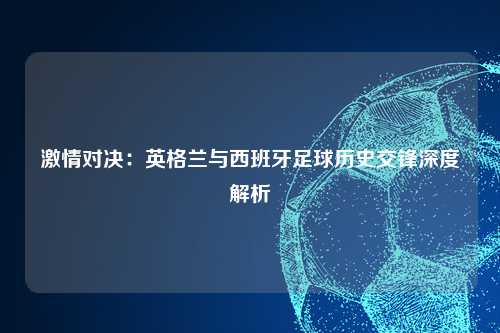 激情对决：英格兰与西班牙足球历史交锋深度解析