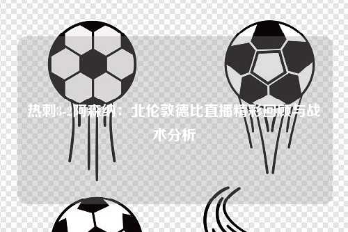 热刺3-2阿森纳：北伦敦德比直播精彩回顾与战术分析