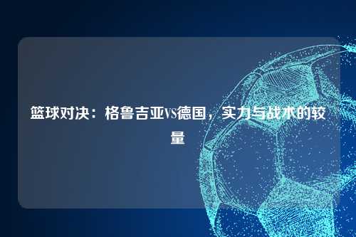 篮球对决：格鲁吉亚VS德国，实力与战术的较量