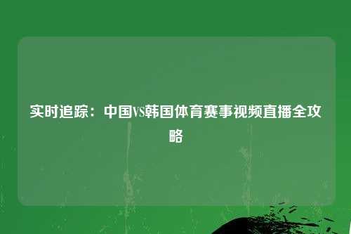 实时追踪：中国VS韩国体育赛事视频直播全攻略