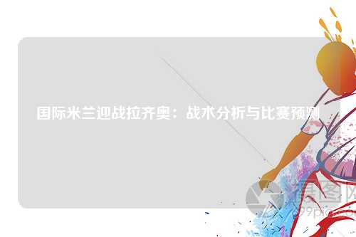 国际米兰迎战拉齐奥：战术分析与比赛预测