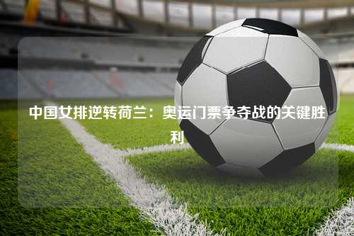 中国女排逆转荷兰：奥运门票争夺战的关键胜利