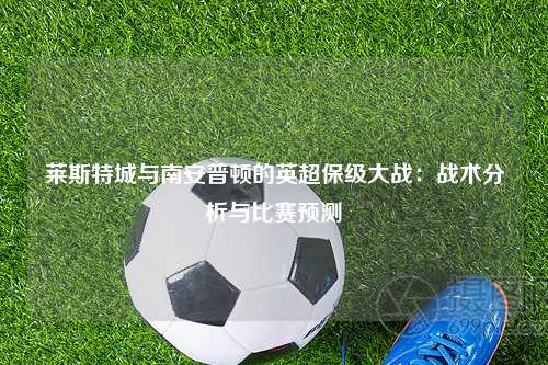 莱斯特城与南安普顿的英超保级大战：战术分析与比赛预测